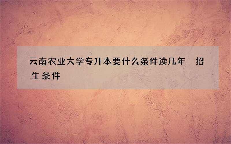 云南农业大学专升本要什么条件读几年 招生条件